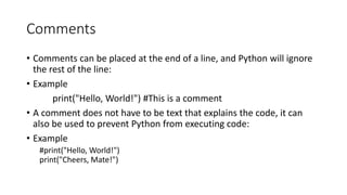 Comments
• Comments can be placed at the end of a line, and Python will ignore
the rest of the line:
• Example
print("Hello, World!") #This is a comment
• A comment does not have to be text that explains the code, it can
also be used to prevent Python from executing code:
• Example
#print("Hello, World!")
print("Cheers, Mate!")
 