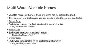 Multi Words Variable Names
• Variable names with more than one word can be difficult to read.
• There are several techniques you can use to make them more readable:
• Camel Case:
• Each word, except the first, starts with a capital letter:
• myVariableName = "John"
• Pascal Case:
• Each word starts with a capital letter:
• MyVariableName = "John“
• Snake Case:
• Each word is separated by an underscore character:
• my_variable_name = "John"
 