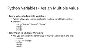 Python Variables - Assign Multiple Value
• Many Values to Multiple Variables
• Python allows you to assign values to multiple variables in one line:
• Example
• x, y, z = "Orange", "Banana", "Cherry"
print(x)
print(y)
print(z)
• One Value to Multiple Variables
• And you can assign the same value to multiple variables in one line:
• Example
• x = y = z = "Orange"
print(x)
print(y)
print(z)
 