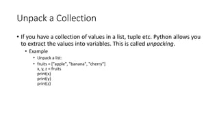 Unpack a Collection
• If you have a collection of values in a list, tuple etc. Python allows you
to extract the values into variables. This is called unpacking.
• Example
• Unpack a list:
• fruits = ["apple", "banana", "cherry"]
x, y, z = fruits
print(x)
print(y)
print(z)
 