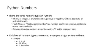 Python Numbers
• There are three numeric types in Python:
• Int: Int, or integer, is a whole number, positive or negative, without decimals, of
unlimited length.
• Float: Float, or "floating point number" is a number, positive or negative, containing
one or more decimals.
• Complex: Complex numbers are written with a "j" as the imaginary part:
• Variables of numeric types are created when you assign a value to them:
• Example
• x = 1 # int
y = 2.8 #float
z = 1j #complex
 