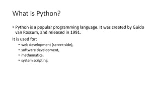 What is Python?
• Python is a popular programming language. It was created by Guido
van Rossum, and released in 1991.
It is used for:
• web development (server-side),
• software development,
• mathematics,
• system scripting.
 
