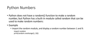 Python Numbers
• Python does not have a random() function to make a random
number, but Python has a built-in module called random that can be
used to make random numbers:
• Example
• Import the random module, and display a random number between 1 and 9:
import random
print(random.randrange(1, 10))
 