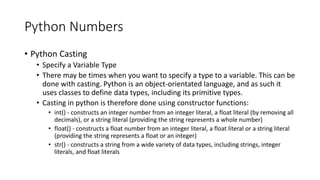 Python Numbers
• Python Casting
• Specify a Variable Type
• There may be times when you want to specify a type to a variable. This can be
done with casting. Python is an object-orientated language, and as such it
uses classes to define data types, including its primitive types.
• Casting in python is therefore done using constructor functions:
• int() - constructs an integer number from an integer literal, a float literal (by removing all
decimals), or a string literal (providing the string represents a whole number)
• float() - constructs a float number from an integer literal, a float literal or a string literal
(providing the string represents a float or an integer)
• str() - constructs a string from a wide variety of data types, including strings, integer
literals, and float literals
 