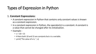 Types of Expression in Python
1. Constant Expressions:
• A constant expression in Python that contains only constant values is known
as a constant expression.
• In a constant expression in Python, the operator(s) is a constant. A constant is
a value that cannot be changed after its initialization.
• Example :
• x = 10 + 15
• # Here both 10 and 15 are constants but x is a variable.
• print("The value of x is: ", x)
 