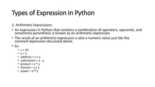Types of Expression in Python
2. Arithmetic Expressions:
• An expression in Python that contains a combination of operators, operands, and
sometimes parenthesis is known as an arithmetic expression.
• The result of an arithmetic expression is also a numeric value just like the
constant expression discussed above.
• Ex:
• x = 10
• y = 5
• addition = x + y
• subtraction = x - y
• product = x * y
• division = x / y
• power = x**y
 