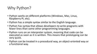 Why Python?
• Python works on different platforms (Windows, Mac, Linux,
Raspberry Pi, etc).
• Python has a simple syntax similar to the English language.
• Python has syntax that allows developers to write programs with
fewer lines than some other programming languages.
• Python runs on an interpreter system, meaning that code can be
executed as soon as it is written. This means that prototyping can be
very quick.
• Python can be treated in a procedural way, an object-oriented way or
a functional way.
 