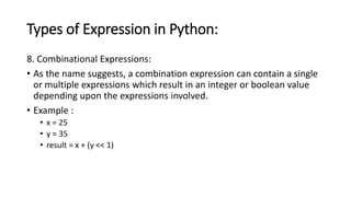 Types of Expression in Python:
8. Combinational Expressions:
• As the name suggests, a combination expression can contain a single
or multiple expressions which result in an integer or boolean value
depending upon the expressions involved.
• Example :
• x = 25
• y = 35
• result = x + (y << 1)
 