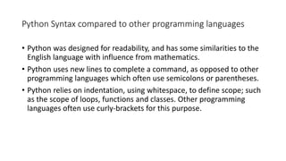 Python Syntax compared to other programming languages
• Python was designed for readability, and has some similarities to the
English language with influence from mathematics.
• Python uses new lines to complete a command, as opposed to other
programming languages which often use semicolons or parentheses.
• Python relies on indentation, using whitespace, to define scope; such
as the scope of loops, functions and classes. Other programming
languages often use curly-brackets for this purpose.
 