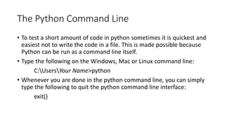 The Python Command Line
• To test a short amount of code in python sometimes it is quickest and
easiest not to write the code in a file. This is made possible because
Python can be run as a command line itself.
• Type the following on the Windows, Mac or Linux command line:
C:UsersYour Name>python
• Whenever you are done in the python command line, you can simply
type the following to quit the python command line interface:
exit()
 