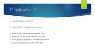 好 你會python 了
 那我們來講講怎樣寫程式?
 先說說 哪些文字 python 原本就定義了
 False None True and as assert break class
 continue def del elif else except finally for
 from global if import in is lambda nonlocal not
 or pass raise return try while with yield
 