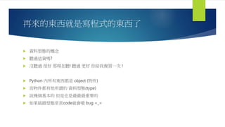 再來的東西就是寫程式的東西了
 資料型態的概念
 聽過這貨嗎?
 沒聽過 很好 那現在聽! 聽過 更好 你給我複習一次 !
 Python 內所有東西都是 object (物件)
 而物件都有他所謂的 資料型態(type)
 說幾個基本的 但是也是最最最重要的
 如果搞錯型態常常code就會噴 bug =_=
 