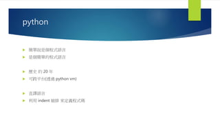 python
 簡單說是個程式語言
 是個簡單的程式語言
 歷史 約 20 年
 可跨平台(透過 python vm)
 直譯語言
 利用 indent 縮排 來定義程式碼
 