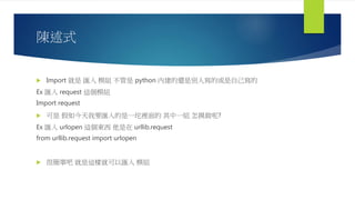 陳述式
 Import 就是 匯入 模組 不管是 python 內建的還是別人寫的或是自己寫的
Ex 匯入 request 這個模組
Import request
 可是 假如今天我要匯入的是一坨裡面的 其中一組 怎摸做呢?
Ex 匯入 urlopen 這個東西 他是在 urllib.request
from urllib.request import urlopen
 很簡單吧 就是這樣就可以匯入 模組
 