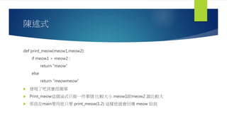 陳述式
def print_meow(meow1,meow2):
if meow1 > meow2 :
return “meow”
else
return “meowmeow”
 發現了吧其實很簡單
 Print_meow這個涵式只做一件事情 比較大小 meow1跟meow2 誰比較大
 那我在main要用他只要 print_meow(1,2) 這樣他就會回傳 meow 給我
 