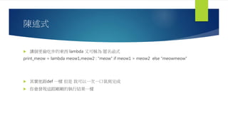 陳述式
 講個更偷吃步的東西 lambda 又可稱為 匿名函式
print_meow = lambda meow1,meow2 : “meow” if meow1 > meow2 else “meowmeow”
 其實他跟def 一樣 但是 我可以一次一口氣寫完成
 你會發現這跟剛剛的執行結果一樣
 