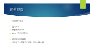 實做時間
 寫個 猜拳遊戲
 提示方向 :
 Import random
 Array {剪刀,石頭,步}
 歡迎開始動腦 XD..
 或是覺得太簡單我出個難一點的XDDDDD
 