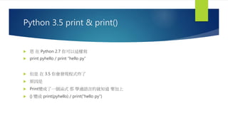 Python 3.5 print & print()
 恩 在 Python 2.7 你可以這樣寫
 print pyhello / print “hello py”
 但是 在 3.5 你會發現程式炸了
 原因是
 Print變成了一個涵式 那 學過語言的就知道 要加上
 () 變成 print(pyhello) / print(“hello py”)
 