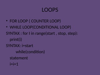 LOOPS
• FOR LOOP ( COUNTER LOOP)
• WHILE LOOP(CONDITIONAL LOOP)
SYNTAX : for I in range(start , stop, step):
print(i)
SYNTAX: i=start
while(condition)
statement
i=i+1
 