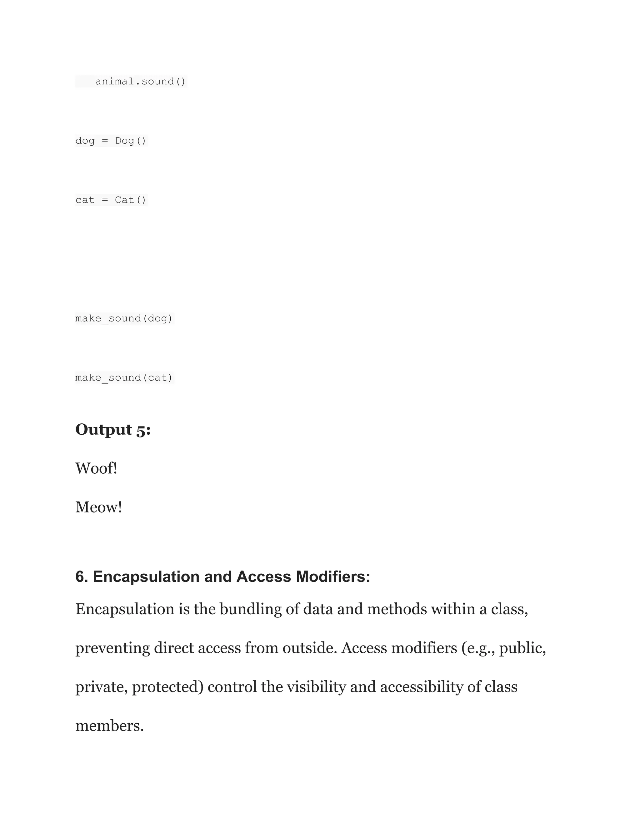 animal.sound() dog = Dog() cat = Cat() make_sound(dog) make_sound(cat) Output 5: Woof! Meow! 6. Encapsulation and Access Modifiers: Encapsulation is the bundling of data and methods within a class, preventing direct access from outside. Access modifiers (e.g., public, private, protected) control the visibility and accessibility of class members. 