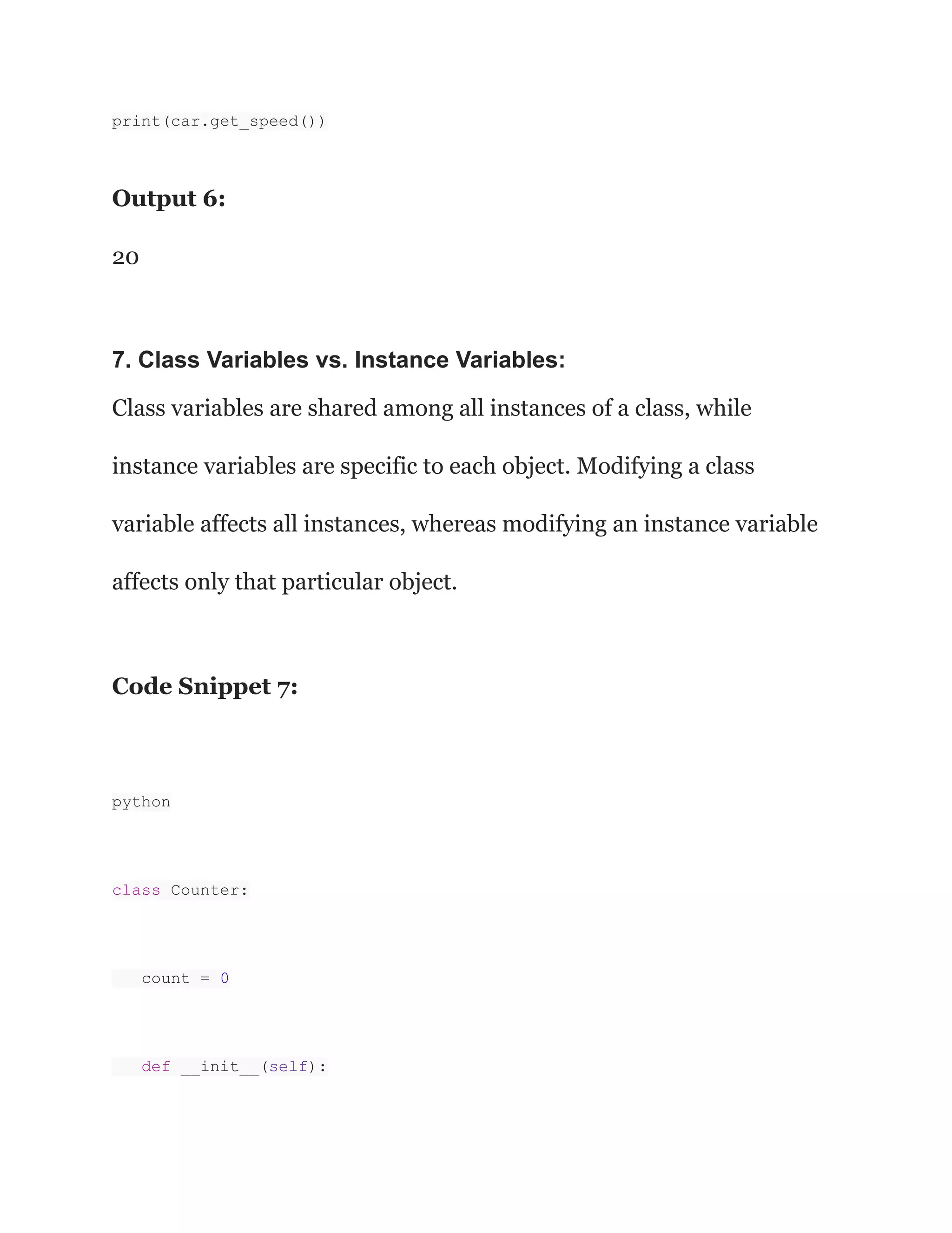 print(car.get_speed()) Output 6: 20 7. Class Variables vs. Instance Variables: Class variables are shared among all instances of a class, while instance variables are specific to each object. Modifying a class variable affects all instances, whereas modifying an instance variable affects only that particular object. Code Snippet 7: python class Counter: count = 0 def __init__(self): 