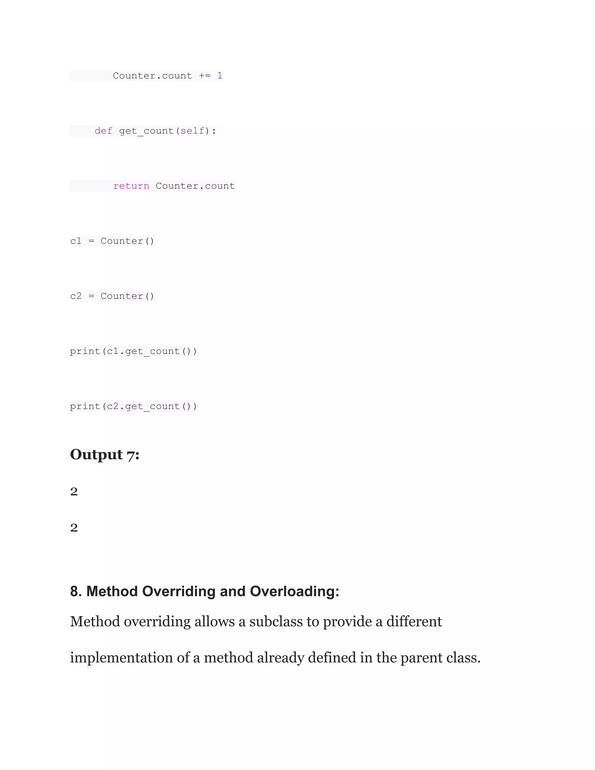 Counter.count += 1 def get_count(self): return Counter.count c1 = Counter() c2 = Counter() print(c1.get_count()) print(c2.get_count()) Output 7: 2 2 8. Method Overriding and Overloading: Method overriding allows a subclass to provide a different implementation of a method already defined in the parent class. 
