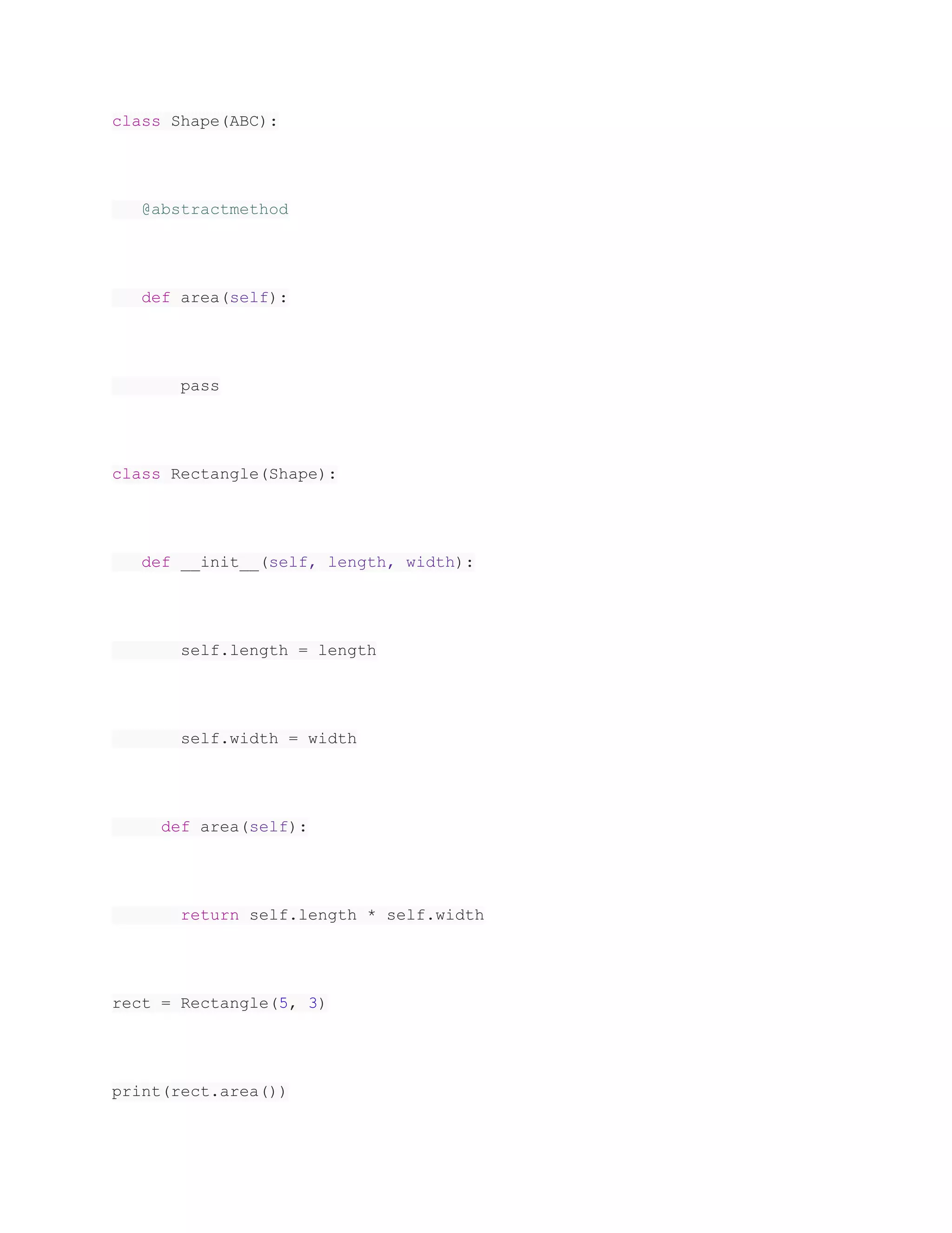 class Shape(ABC): @abstractmethod def area(self): pass class Rectangle(Shape): def __init__(self, length, width): self.length = length self.width = width def area(self): return self.length * self.width rect = Rectangle(5, 3) print(rect.area()) 