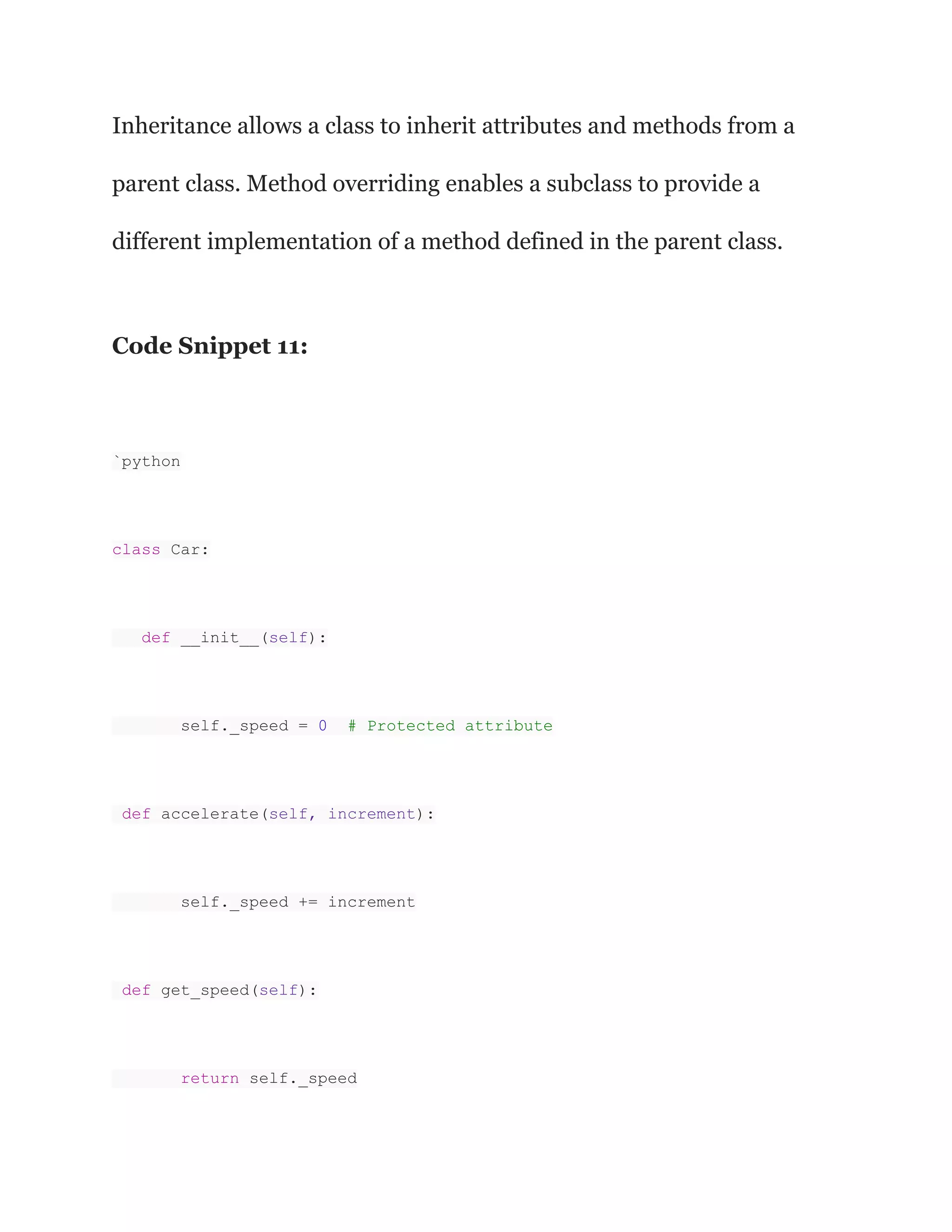 Inheritance allows a class to inherit attributes and methods from a parent class. Method overriding enables a subclass to provide a different implementation of a method defined in the parent class. Code Snippet 11: `python class Car: def __init__(self): self._speed = 0 # Protected attribute def accelerate(self, increment): self._speed += increment def get_speed(self): return self._speed 