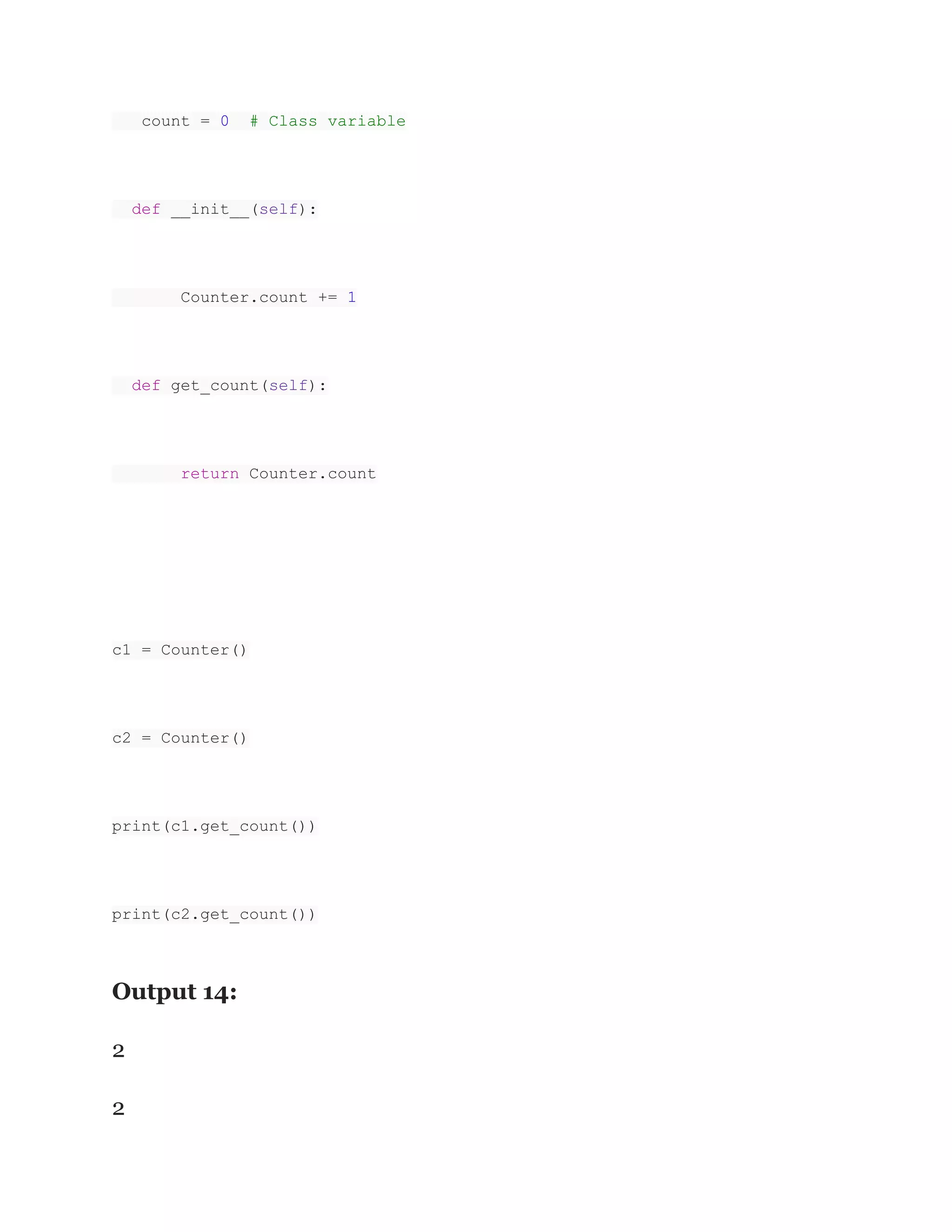 count = 0 # Class variable def __init__(self): Counter.count += 1 def get_count(self): return Counter.count c1 = Counter() c2 = Counter() print(c1.get_count()) print(c2.get_count()) Output 14: 2 2 