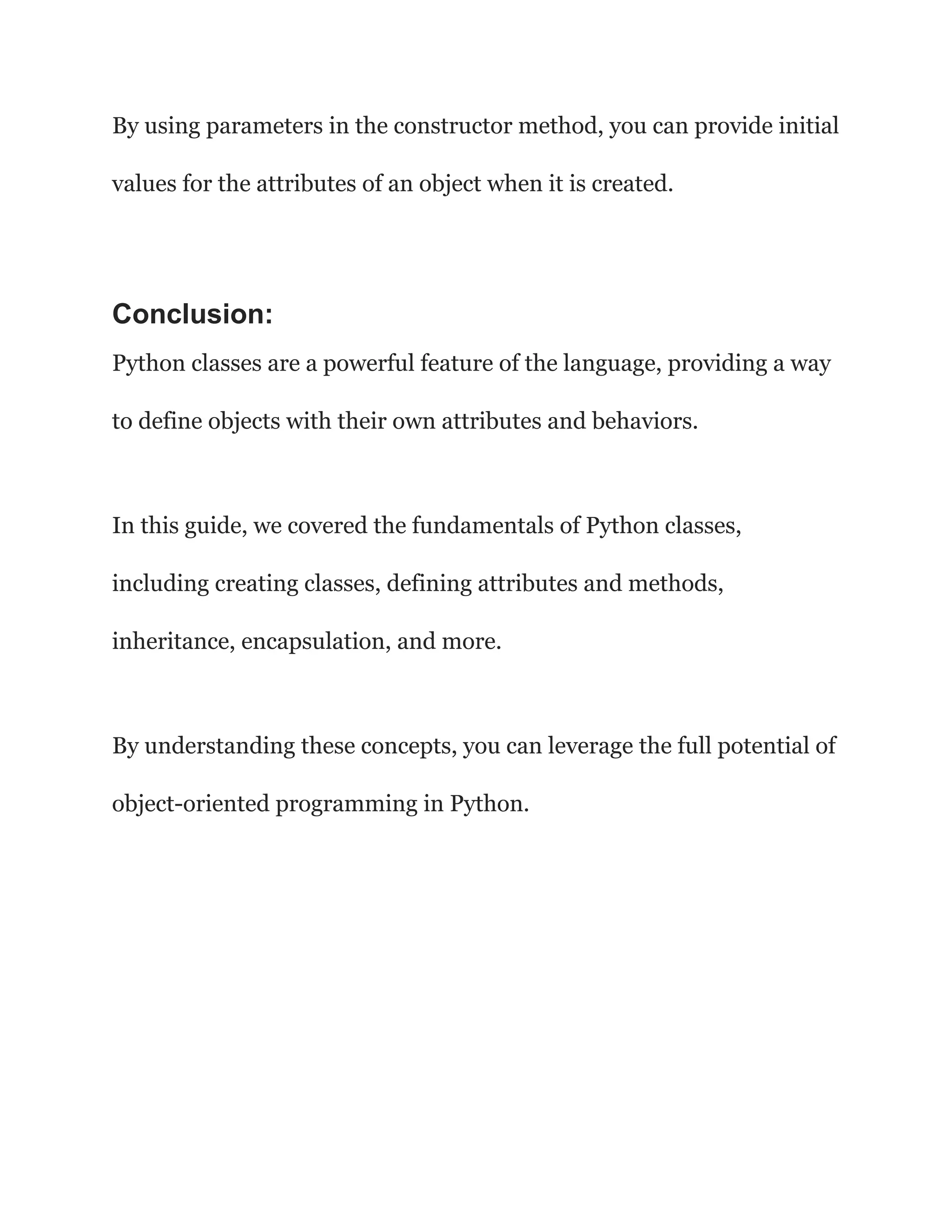 By using parameters in the constructor method, you can provide initial values for the attributes of an object when it is created. Conclusion: Python classes are a powerful feature of the language, providing a way to define objects with their own attributes and behaviors. In this guide, we covered the fundamentals of Python classes, including creating classes, defining attributes and methods, inheritance, encapsulation, and more. By understanding these concepts, you can leverage the full potential of object-oriented programming in Python. 