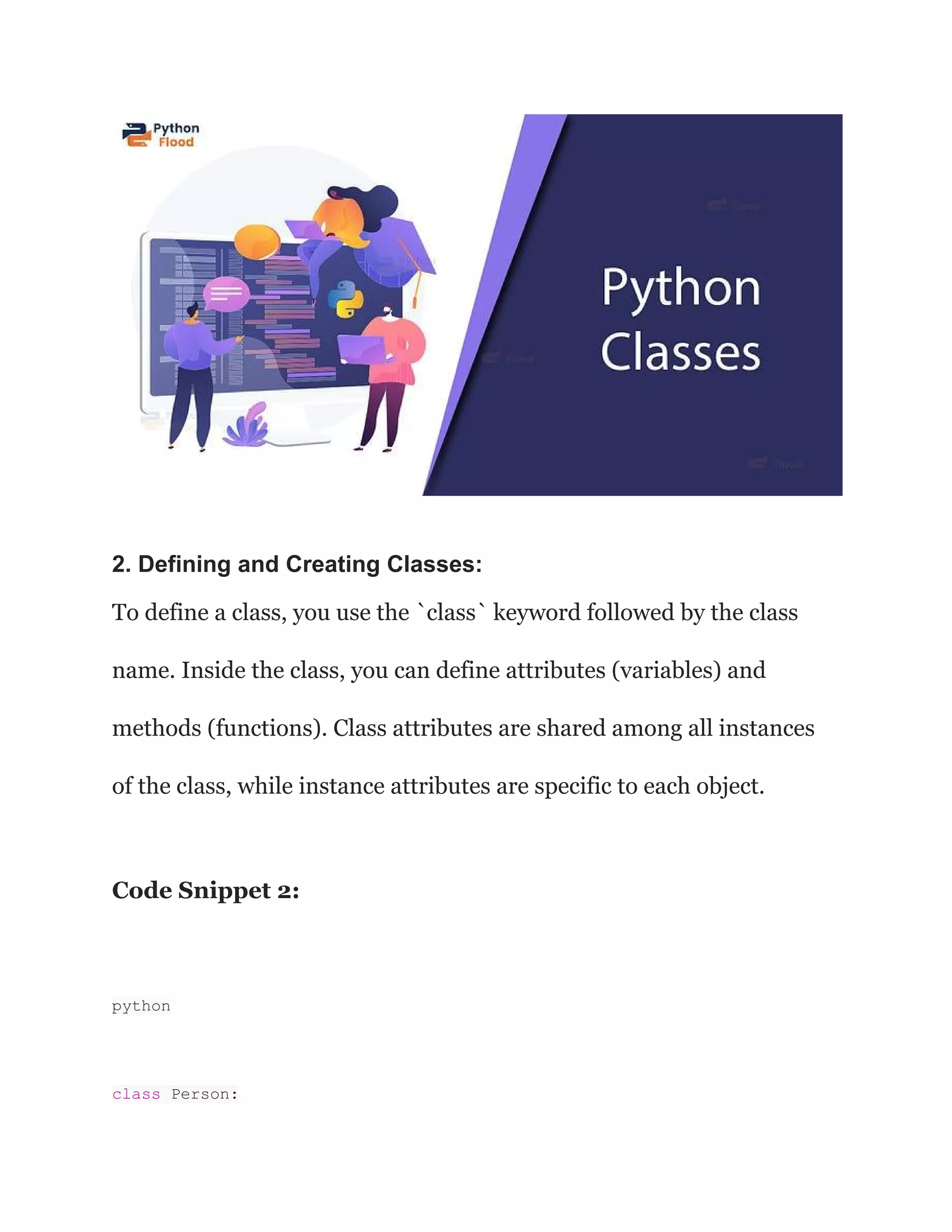 2. Defining and Creating Classes: To define a class, you use the `class` keyword followed by the class name. Inside the class, you can define attributes (variables) and methods (functions). Class attributes are shared among all instances of the class, while instance attributes are specific to each object. Code Snippet 2: python class Person: 