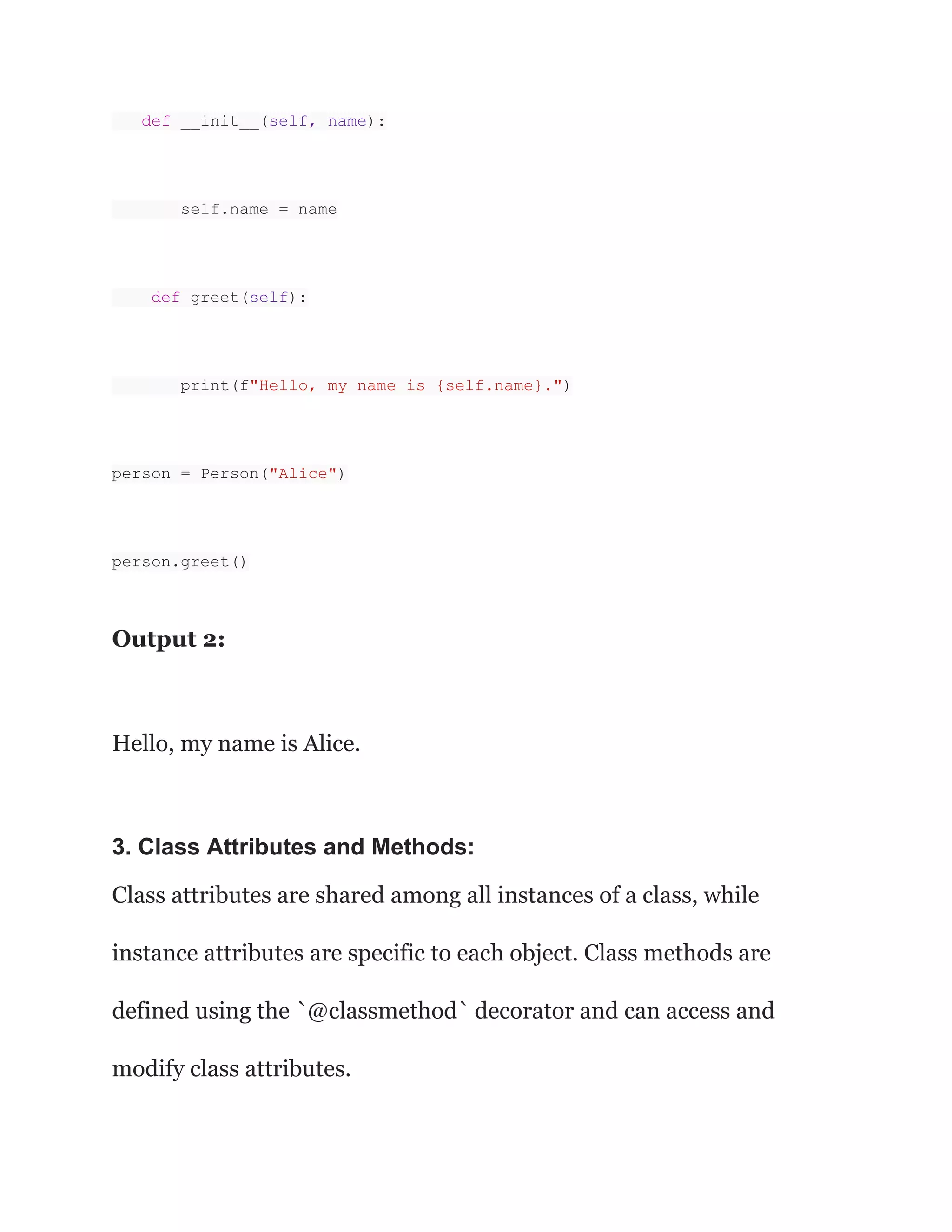 def __init__(self, name): self.name = name def greet(self): print(f"Hello, my name is {self.name}.") person = Person("Alice") person.greet() Output 2: Hello, my name is Alice. 3. Class Attributes and Methods: Class attributes are shared among all instances of a class, while instance attributes are specific to each object. Class methods are defined using the `@classmethod` decorator and can access and modify class attributes. 