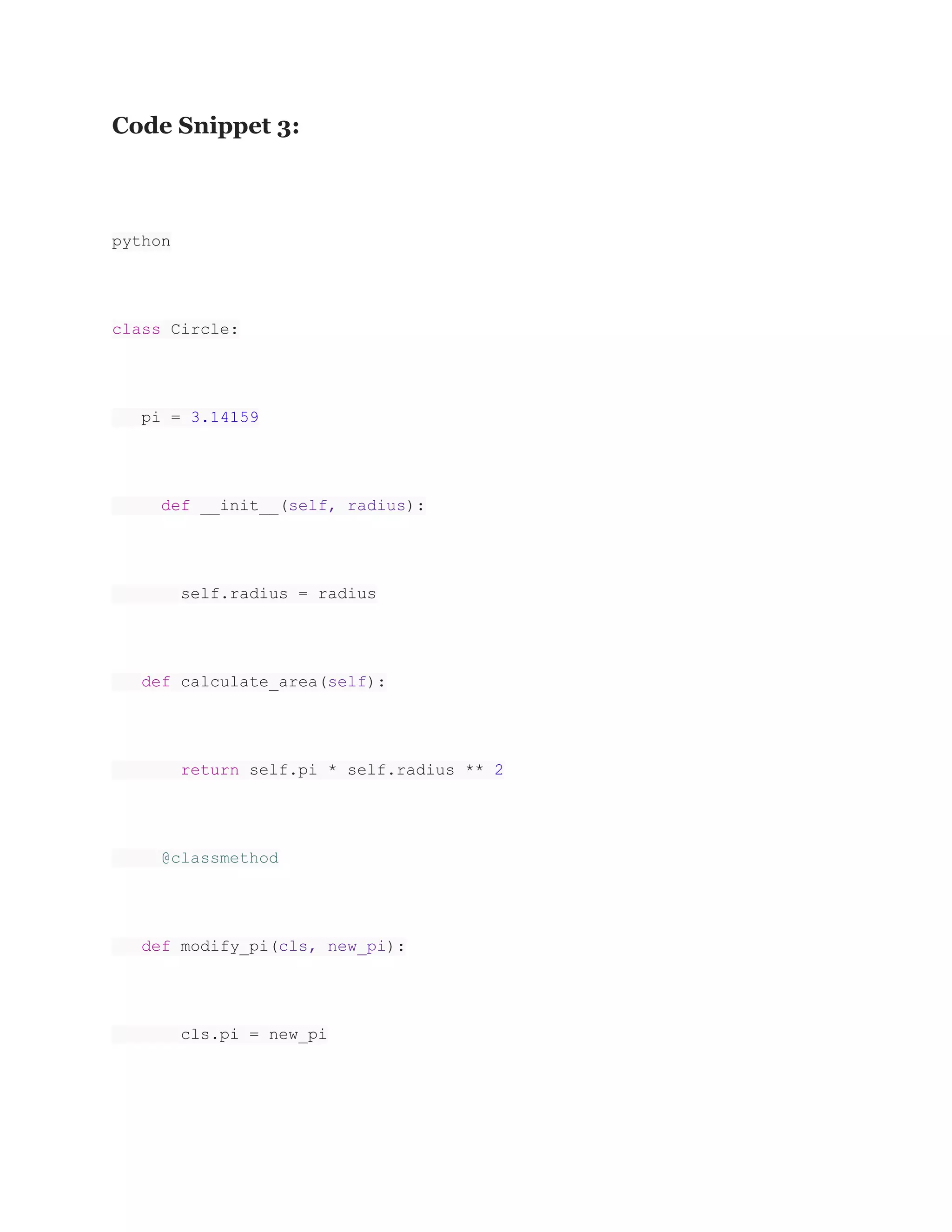 Code Snippet 3: python class Circle: pi = 3.14159 def __init__(self, radius): self.radius = radius def calculate_area(self): return self.pi * self.radius ** 2 @classmethod def modify_pi(cls, new_pi): cls.pi = new_pi 