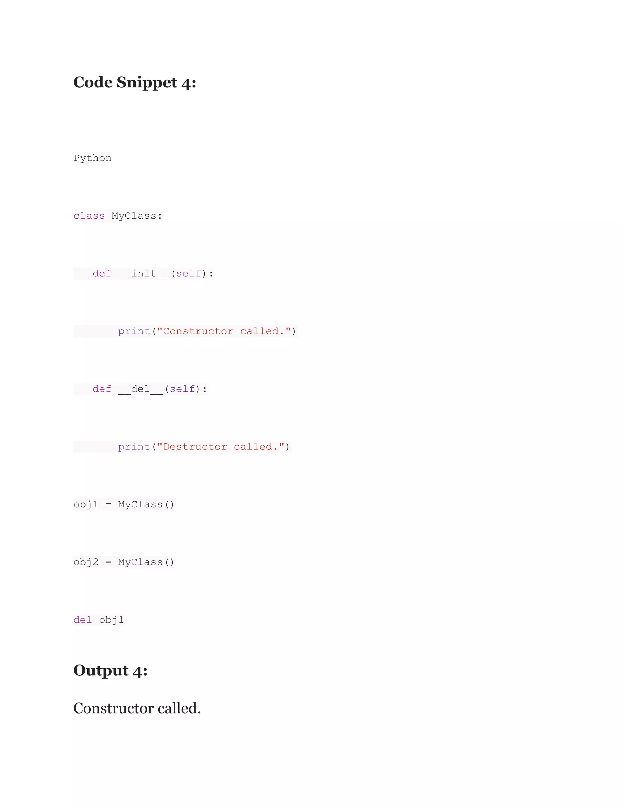 Code Snippet 4: Python class MyClass: def __init__(self): print("Constructor called.") def __del__(self): print("Destructor called.") obj1 = MyClass() obj2 = MyClass() del obj1 Output 4: Constructor called. 