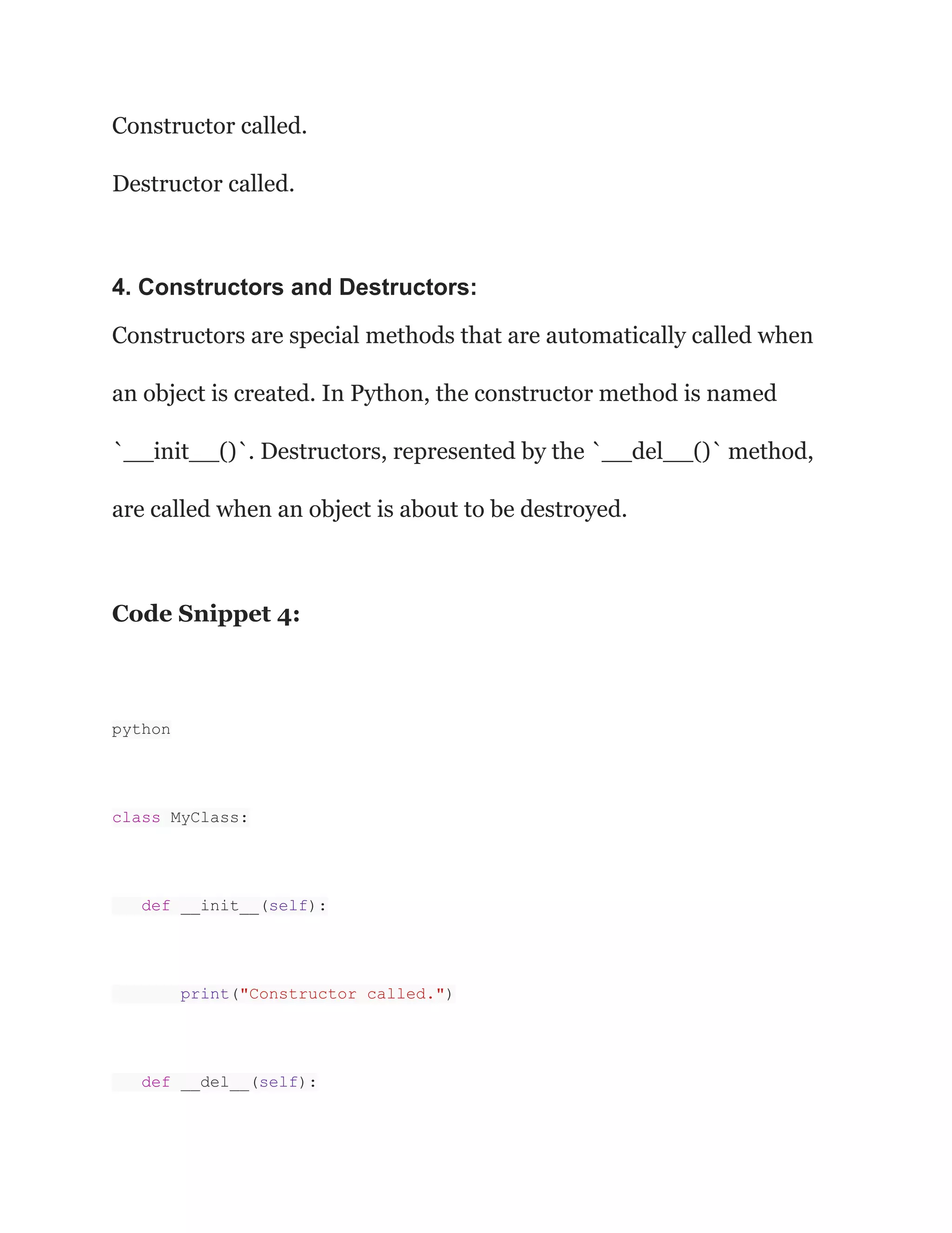 Constructor called. Destructor called. 4. Constructors and Destructors: Constructors are special methods that are automatically called when an object is created. In Python, the constructor method is named `__init__()`. Destructors, represented by the `__del__()` method, are called when an object is about to be destroyed. Code Snippet 4: python class MyClass: def __init__(self): print("Constructor called.") def __del__(self): 
