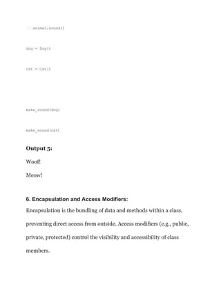 animal.sound()
dog = Dog()
cat = Cat()
make_sound(dog)
make_sound(cat)
Output 5:
Woof!
Meow!
6. Encapsulation and Access Modifiers:
Encapsulation is the bundling of data and methods within a class,
preventing direct access from outside. Access modifiers (e.g., public,
private, protected) control the visibility and accessibility of class
members.
 