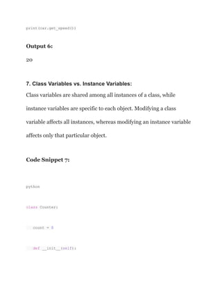 print(car.get_speed())
Output 6:
20
7. Class Variables vs. Instance Variables:
Class variables are shared among all instances of a class, while
instance variables are specific to each object. Modifying a class
variable affects all instances, whereas modifying an instance variable
affects only that particular object.
Code Snippet 7:
python
class Counter:
count = 0
def __init__(self):
 