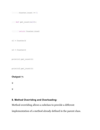 Counter.count += 1
def get_count(self):
return Counter.count
c1 = Counter()
c2 = Counter()
print(c1.get_count())
print(c2.get_count())
Output 7:
2
2
8. Method Overriding and Overloading:
Method overriding allows a subclass to provide a different
implementation of a method already defined in the parent class.
 