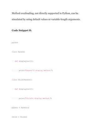 Method overloading, not directly supported in Python, can be
simulated by using default values or variable-length arguments.
Code Snippet 8:
python
class Parent:
def display(self):
print("Parent's display method.")
class Child(Parent):
def display(self):
print("Child's display method.")
parent = Parent()
child = Child()
 