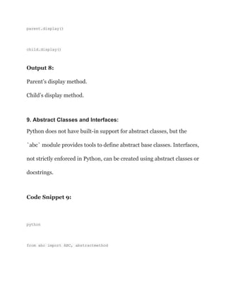 parent.display()
child.display()
Output 8:
Parent’s display method.
Child’s display method.
9. Abstract Classes and Interfaces:
Python does not have built-in support for abstract classes, but the
`abc` module provides tools to define abstract base classes. Interfaces,
not strictly enforced in Python, can be created using abstract classes or
docstrings.
Code Snippet 9:
python
from abc import ABC, abstractmethod
 