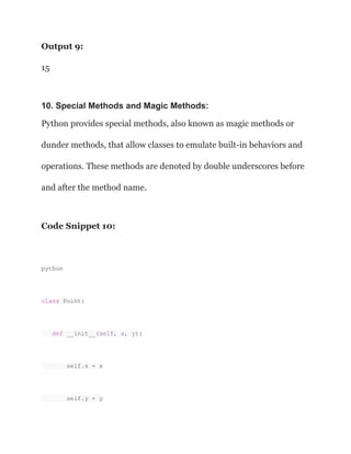 Output 9:
15
10. Special Methods and Magic Methods:
Python provides special methods, also known as magic methods or
dunder methods, that allow classes to emulate built-in behaviors and
operations. These methods are denoted by double underscores before
and after the method name.
Code Snippet 10:
python
class Point:
def __init__(self, x, y):
self.x = x
self.y = y
 