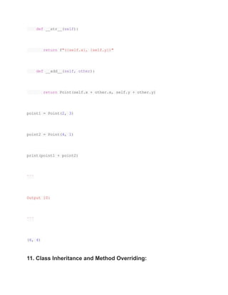 def __str__(self):
return f"({self.x}, {self.y})"
def __add__(self, other):
return Point(self.x + other.x, self.y + other.y)
point1 = Point(2, 3)
point2 = Point(4, 1)
print(point1 + point2)
```
Output 10:
```
(6, 4)
11. Class Inheritance and Method Overriding:
 