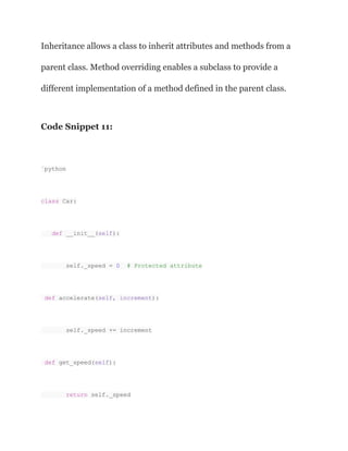 Inheritance allows a class to inherit attributes and methods from a
parent class. Method overriding enables a subclass to provide a
different implementation of a method defined in the parent class.
Code Snippet 11:
`python
class Car:
def __init__(self):
self._speed = 0 # Protected attribute
def accelerate(self, increment):
self._speed += increment
def get_speed(self):
return self._speed
 