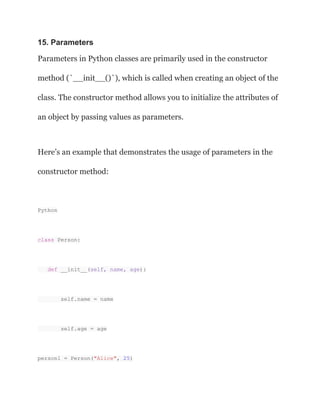 15. Parameters
Parameters in Python classes are primarily used in the constructor
method (`__init__()`), which is called when creating an object of the
class. The constructor method allows you to initialize the attributes of
an object by passing values as parameters.
Here’s an example that demonstrates the usage of parameters in the
constructor method:
Python
class Person:
def __init__(self, name, age):
self.name = name
self.age = age
person1 = Person("Alice", 25)
 