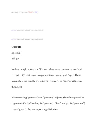 person2 = Person("Bob", 30)
print(person1.name, person1.age)
print(person2.name, person2.age)
Output:
Alice 25
Bob 30
In the example above, the `Person` class has a constructor method
`__init__()` that takes two parameters: `name` and `age`. These
parameters are used to initialize the `name` and `age` attributes of
the object.
When creating `person1` and `person2` objects, the values passed as
arguments (“Alice” and 25 for `person1`, “Bob” and 30 for `person2`)
are assigned to the corresponding attributes.
 
