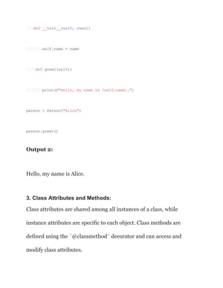 def __init__(self, name):
self.name = name
def greet(self):
print(f"Hello, my name is {self.name}.")
person = Person("Alice")
person.greet()
Output 2:
Hello, my name is Alice.
3. Class Attributes and Methods:
Class attributes are shared among all instances of a class, while
instance attributes are specific to each object. Class methods are
defined using the `@classmethod` decorator and can access and
modify class attributes.
 