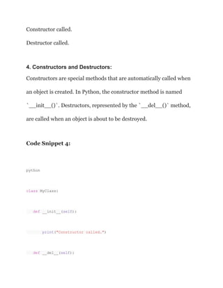 Constructor called.
Destructor called.
4. Constructors and Destructors:
Constructors are special methods that are automatically called when
an object is created. In Python, the constructor method is named
`__init__()`. Destructors, represented by the `__del__()` method,
are called when an object is about to be destroyed.
Code Snippet 4:
python
class MyClass:
def __init__(self):
print("Constructor called.")
def __del__(self):
 