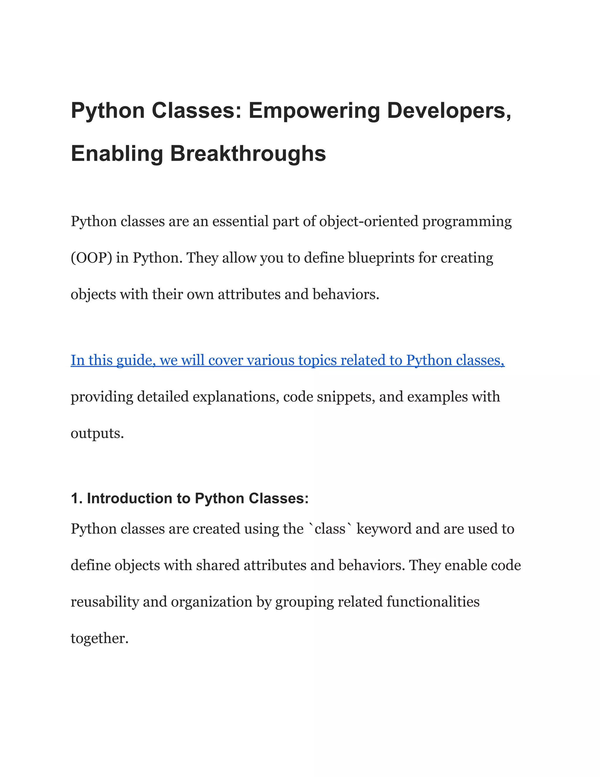 Python Classes: Empowering Developers,
Enabling Breakthroughs
Python classes are an essential part of object-oriented programming
(OOP) in Python. They allow you to define blueprints for creating
objects with their own attributes and behaviors.
In this guide, we will cover various topics related to Python classes,
providing detailed explanations, code snippets, and examples with
outputs.
1. Introduction to Python Classes:
Python classes are created using the `class` keyword and are used to
define objects with shared attributes and behaviors. They enable code
reusability and organization by grouping related functionalities
together.
 