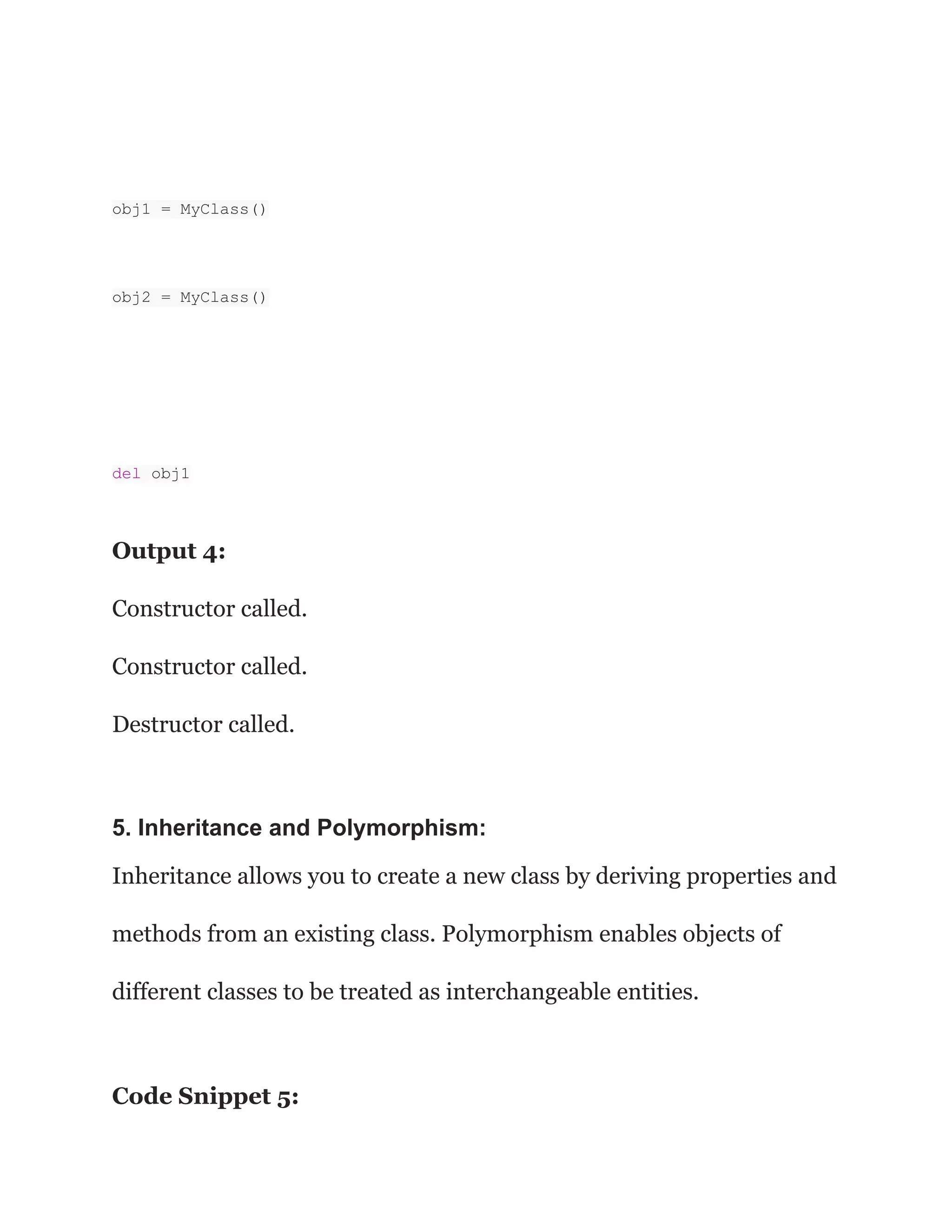 obj1 = MyClass()
obj2 = MyClass()
del obj1
Output 4:
Constructor called.
Constructor called.
Destructor called.
5. Inheritance and Polymorphism:
Inheritance allows you to create a new class by deriving properties and
methods from an existing class. Polymorphism enables objects of
different classes to be treated as interchangeable entities.
Code Snippet 5:
 