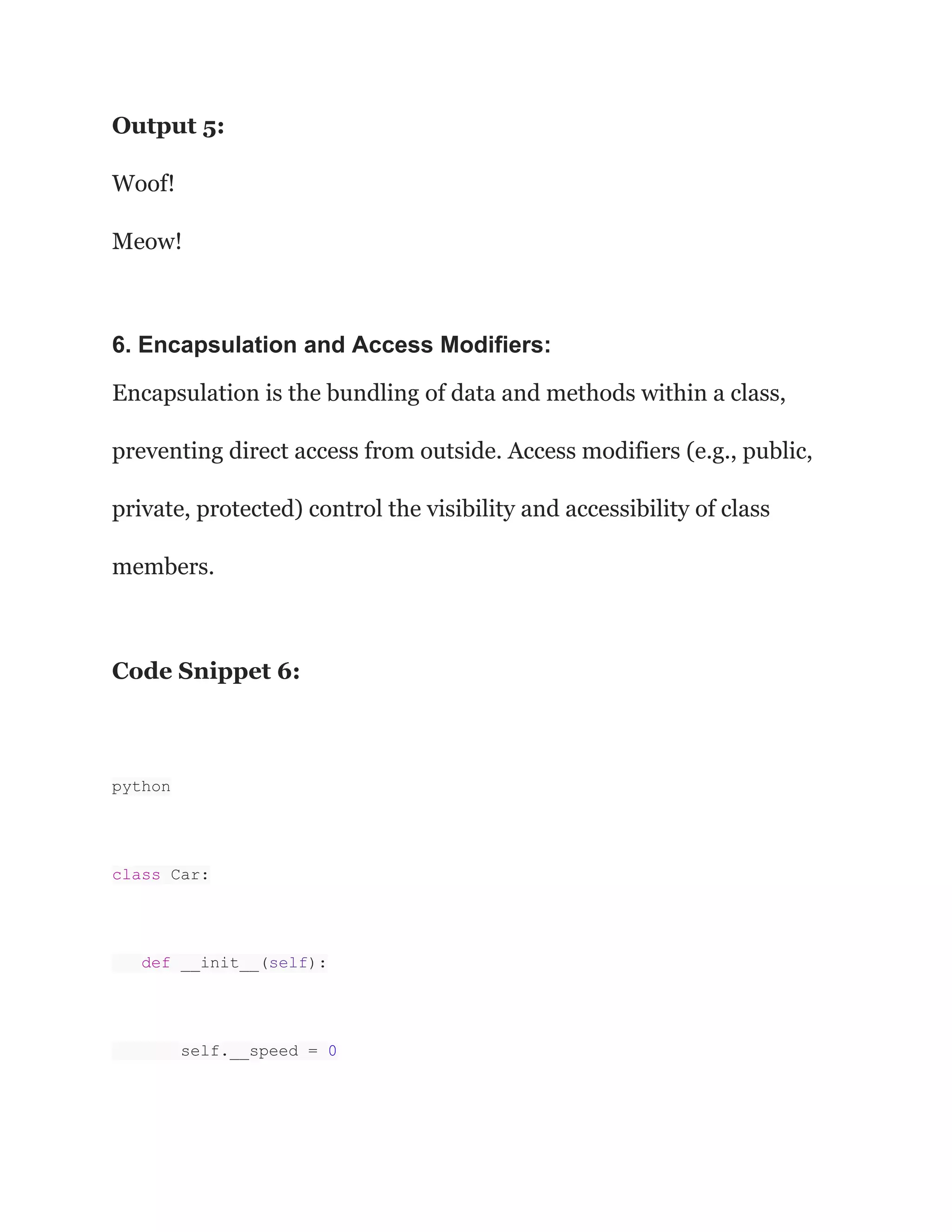 Output 5:
Woof!
Meow!
6. Encapsulation and Access Modifiers:
Encapsulation is the bundling of data and methods within a class,
preventing direct access from outside. Access modifiers (e.g., public,
private, protected) control the visibility and accessibility of class
members.
Code Snippet 6:
python
class Car:
def __init__(self):
self.__speed = 0
 